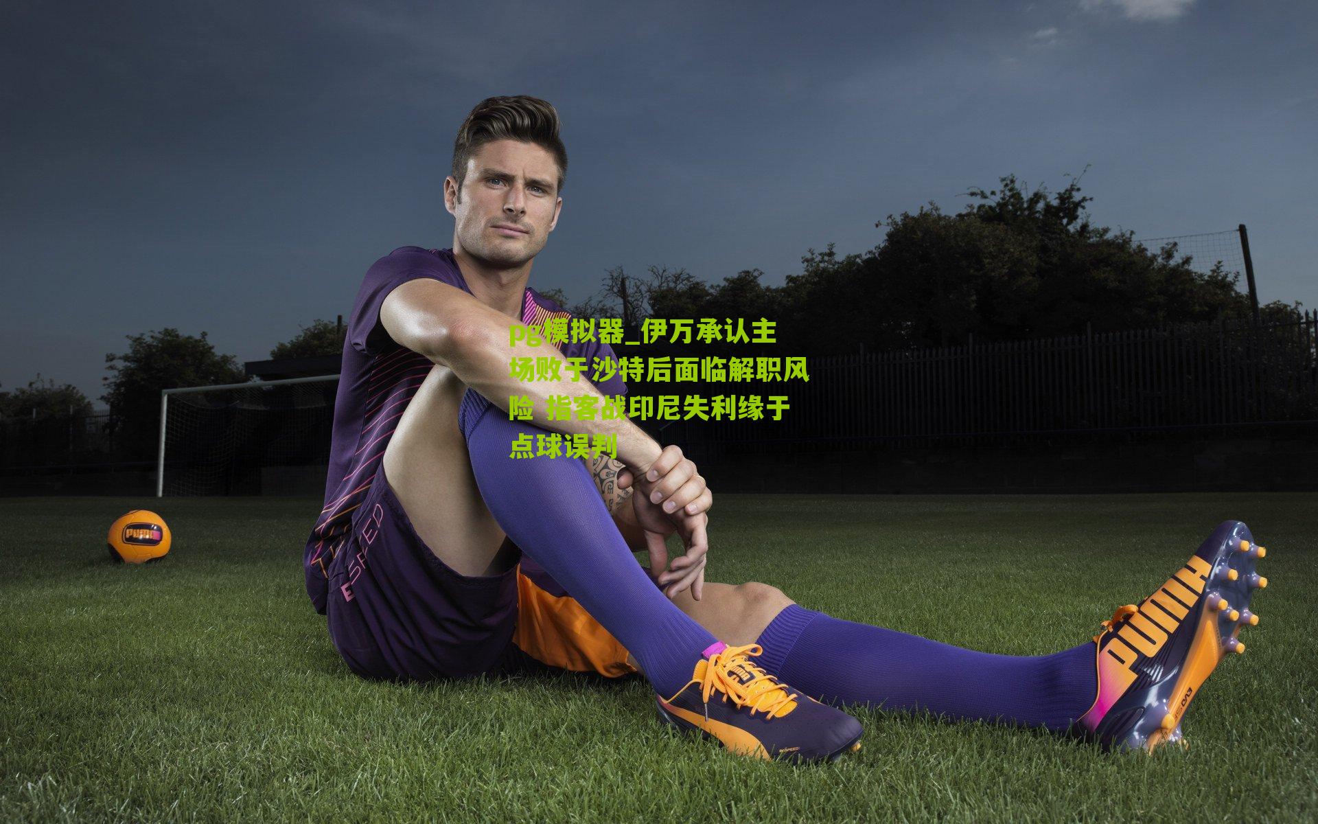 pg模拟器_伊万承认主场败于沙特后面临解职风险 指客战印尼失利缘于点球误判